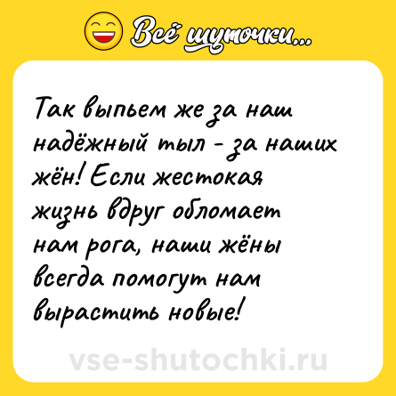 Шутка: Так выпьем же за наш надёжный тыл - за наших жён! Если жестокая жизнь вдруг обломает нам рога, наши жёны всегда помогут нам вырастить новые!