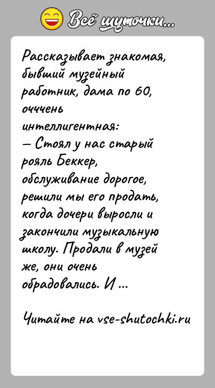 История: Рассказывает знакомая, бывший музейный работник, дама по 60, очччень интеллигентная: Стоял у нас старый рояль Беккер, обслуживание дорогое, решили мы