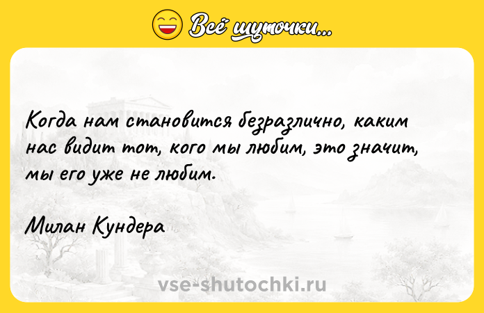 Цитата: Когда нам становится безразлично, каким нас видит тот, кого мы любим, это значит, мы его уже не любим.Милан Кундера