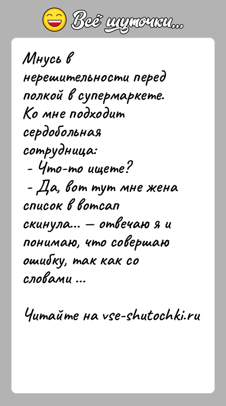 История: Мнусь в нерешительности перед полкой в супермаркете. Ко мне подходит сердобольная сотрудница: - Что-то ищете? - Да, вот тут мне