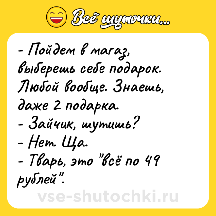 Шутка: - Пойдем в магаз, выберешь себе подарок. Любой вообще. Знаешь, даже 2 подарка.<br>- Зайчик, шутишь?<br>- Нет. Ща.<br>- Тварь, это 