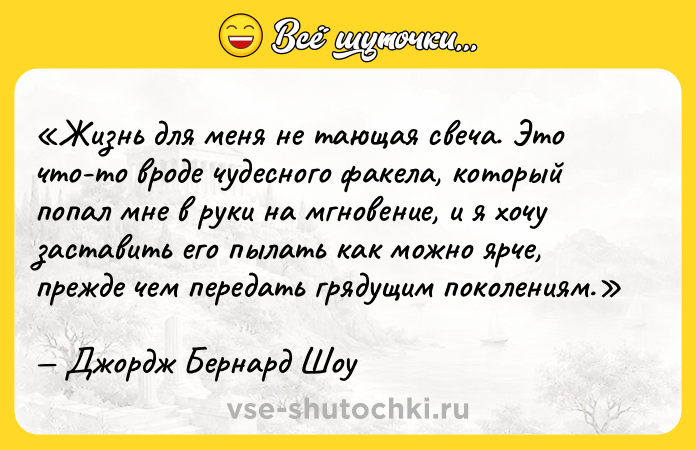 Цитата: Жизнь для меня не тающая свеча. Это что-то вроде чудесного факела, который попал мне в руки на мгновение, и я хочу заставить его пылать как можно ярче, прежде чем передать грядущим поколениям.Джордж Бернард Шоу