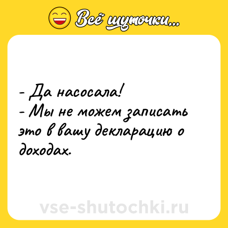 Шутка: - Да насосала! <br>- Мы не можем записать это в вашу декларацию о доходах.