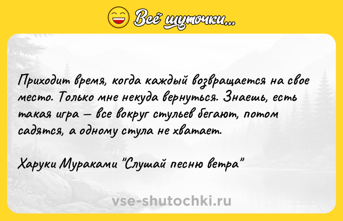 Цитата: Приходит время, когда каждый возвращается на свое место. Только мне некуда вернуться. Знаешь, есть такая игра все вокруг стульев бегают, потом садятся, а одному стула не хватает. Харуки Мураками Слушай песню ветра
