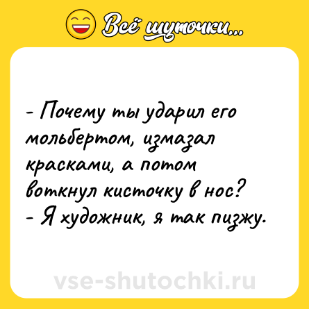 Шутка: - Почему ты ударил его мольбертом, измазал красками, а потом воткнул кисточку в нос?<br>- Я художник, я так пизжу.