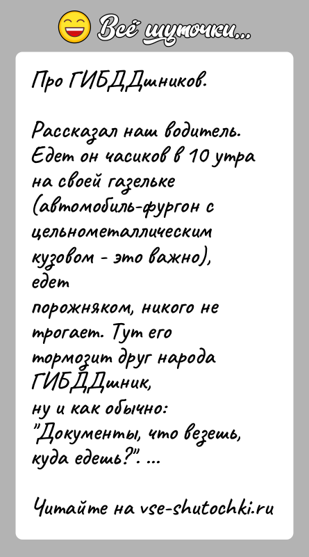 История: Про ГИБДДшников.Рассказал наш водитель. Едет он часиков в 10 утра на своей газельке(автомобиль-фургон с цельнометаллическим кузовом - это важно), едетпорожняком,