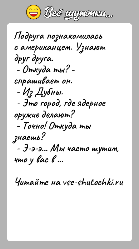 История: Подруга познакомилась с американцем. Узнают друг друга. - Откуда ты? - спрашивает он. - Из Дубны. - Это город, где