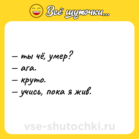 Шутка: — ты чё, умер? <br>— ага. <br>— круто. <br>— учись, пока я жив.