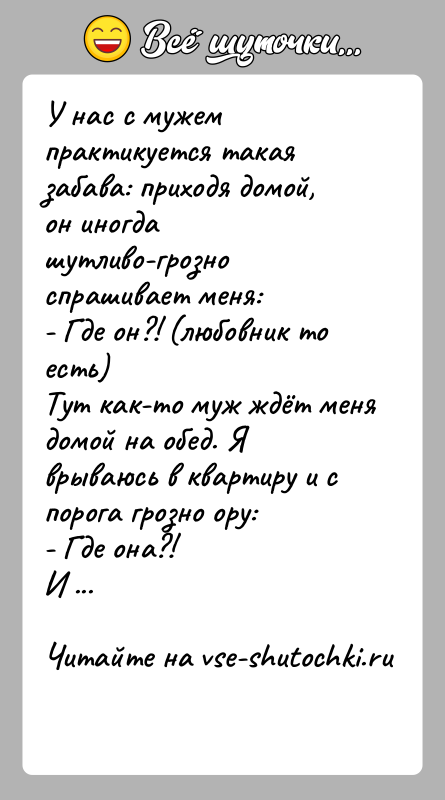 История: У нас с мужем практикуется такая забава: приходя домой, он иногда шутливо-грозно спрашивает меня:- Где он?! (любовник то есть)Тут как-то