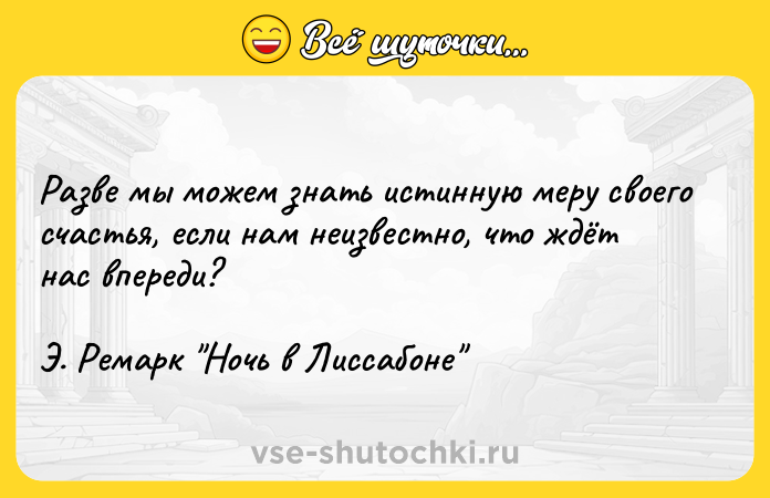 Цитата: Разве мы можем знать истинную меру своего счастья, если нам неизвестно, что ждёт нас впереди?Э. Ремарк Ночь в Лиссабоне