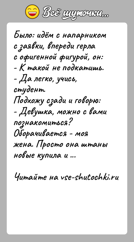 История: Было: идём с напарником с заявки, впереди герла с офигенной фигурой, он:- К такой не подкатишь.- Да легко, учись, студент.Подхожу