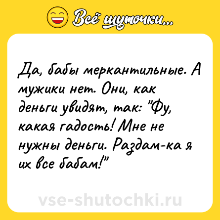Шутка: Да, бабы меркантильные. А мужики нет. Они, как деньги увидят, так: 