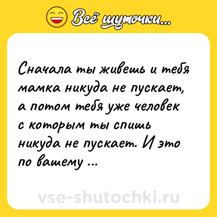 Шутка: Сначала ты живешь и тебя мамка никуда не пускает, а потом тебя уже человек с которым ты спишь никуда не пускает. И это по вашему жизнь?