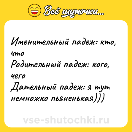 Шутка: Именительный падеж: кто, что <br>Родительный падеж: кого, чего <br>Дательный падеж: я тут немножко пьяненькая)))