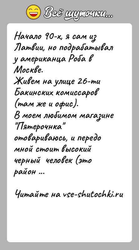 История: Начало 90-х, я сам из Латвии, но подрабатывал у американца Роба в Москве.Живем на улице 26-ти Бакинских комиссаров (там же
