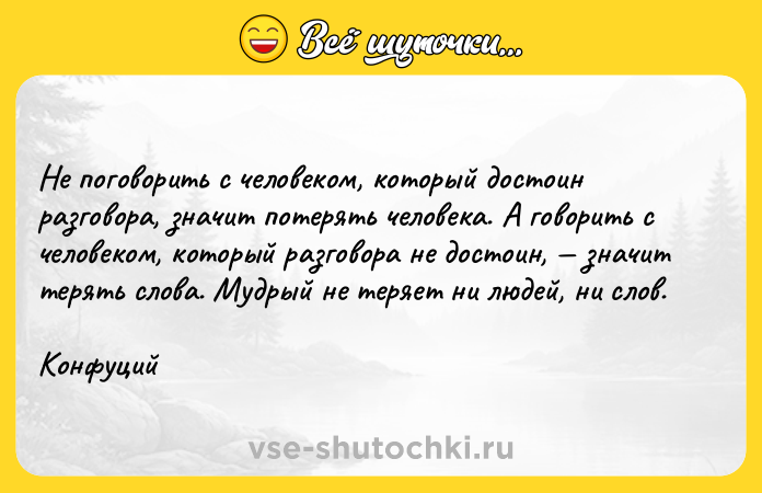 Цитата: Не поговорить с человеком, который достоин разговора, значит потерять человека. А говорить с человеком, который разговора не достоин, значит терять слова. Мудрый не теряет ни людей, ни слов.Конфуций