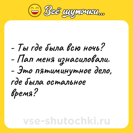 Шутка: - Ты где была всю ночь?<br>- Пап меня изнасиловали.<br>- Это пятиминутное дело, где была остальное время?
