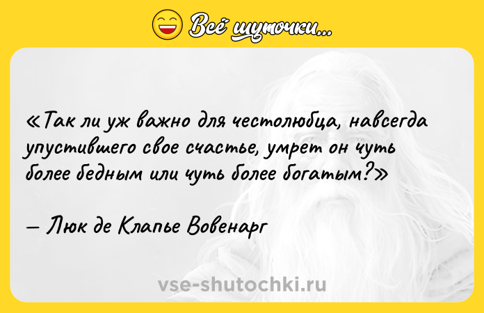 Цитата: Так ли уж важно для честолюбца, навсегда упустившего свое счастье, умрет он чуть более бедным или чуть более богатым?Люк де Клапье Вовенарг
