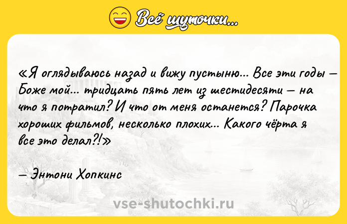 Цитата: Я оглядываюсь назад и вижу пустыню Все эти годы Боже мой тридцать пять лет из шестидесяти на что я потратил? И что от меня останется? Парочка хороших фильмов, несколько плохих Какого чёрта я все это делал?!Энтони Хопкинс
