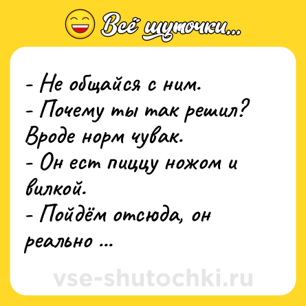 Шутка: - Не общайся с ним. - Почему ты так решил? Вроде норм чувак. - Он ест пиццу ножом и вилкой. - Пойдём отсюда, он реально псих какой-то.