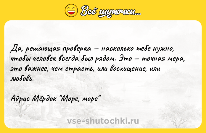 Цитата: Да, решающая проверка насколько тебе нужно, чтобы человек всегда был рядом. Это точная мера, это важнее, чем страсть, или восхищение, или любовь. Айрис Мёрдок Море, море
