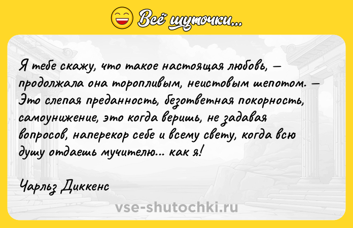 Цитата: Я тебе скажу, что такое настоящая любовь, продолжала она торопливым, неистовым шепотом. Это слепая преданность, безответная покорность, самоунижение, это когда веришь, не задавая вопросов, наперекор себе и всему свету, когда всю душу отдаешь мучителю... как я!Чарльз Диккенс