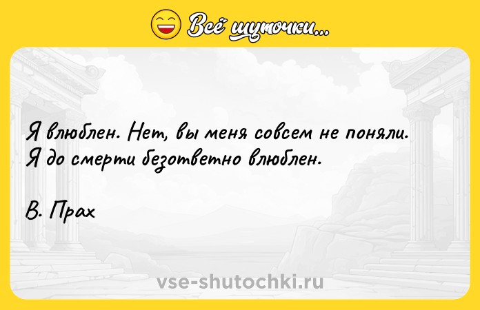 Цитата: Я влюблен. Нет, вы меня совсем не поняли. Я до смерти безответно влюблен.В. Прах