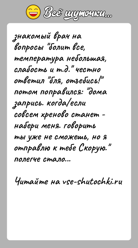 История: знакомый врач на вопросы болит все, температура небольшая, слабость и т.д. честно ответил бля, отъебись! потом поправился: дома запрись. когда если совсем