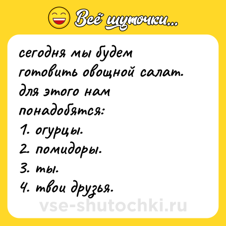 Шутка: сегодня мы будем готовить овощной салат. для этого нам понадобятся: <br>1. огурцы. <br>2. помидоры. <br>3. ты. <br>4. твои друзья.