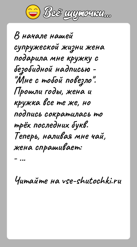 История: В начале нашей супружеской жизни жена подарила мне кружку с безобидной надписью - Мне с тобой повезло .Прошли годы, жена и