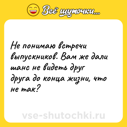 Шутка: Не понимаю встречи выпускников. Вам же дали шанс не видеть друг друга до конца жизни, что не так?