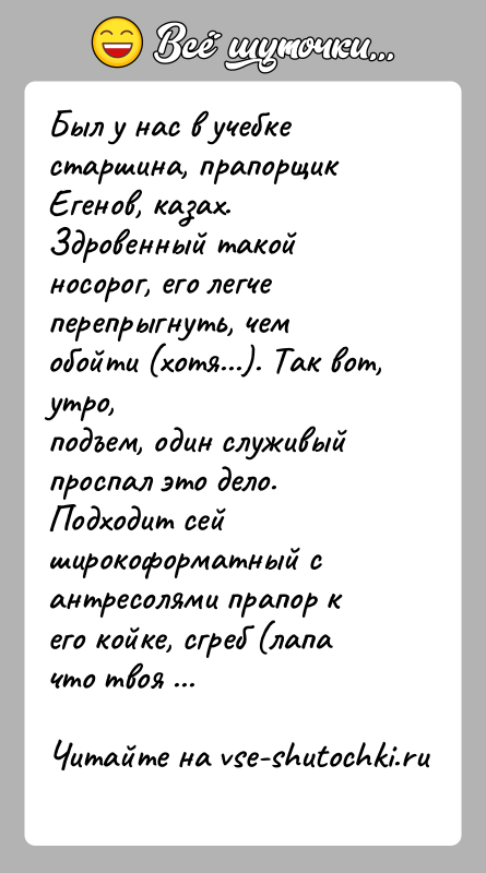 История: Был у нас в учебке старшина, прапорщик Егенов, казах. Здровенный такойносорог, его легче перепрыгнуть, чем обойти (хотя...). Так вот, утро,подъем,