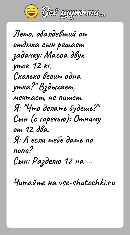 История: Лето, обалдевший от отдыха сын решает задачку: Масса двух уток 12 кг,Сколько весит одна утка? Вздыхает, мечтает, не пишет.Я: Что