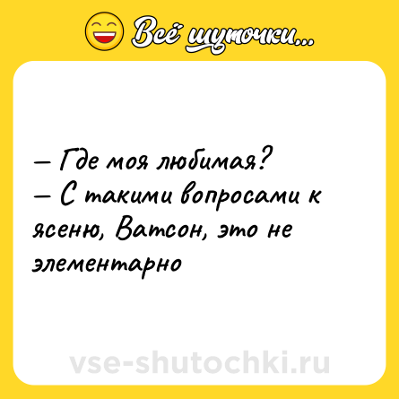 Шутка: — Где моя любимая?  <br>— С такими вопросами к ясеню, Ватсон, это не элементарно
