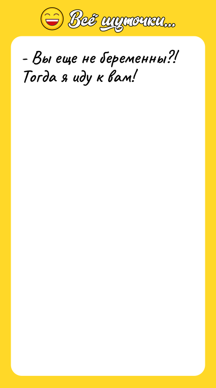 - Вы еще не беременны?! Тогда я иду к вам!