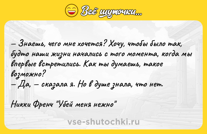 Цитата: Знаешь, чего мне хочется? Хочу, чтобы было так, будто наши жизни начались с того момента, когда мы впервые встретились. Как ты думаешь, такое возможно? Да, сказала я. Но в душе знала, что нет.Никки Френч Убей меня нежно