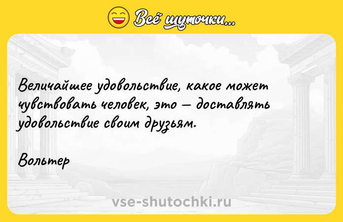 Цитата: Величайшее удовольствие, какое может чувствовать человек, это доставлять удовольствие своим друзьям.Вольтер