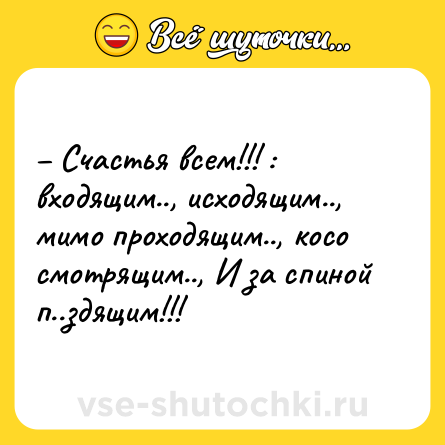 Шутка: – Счастья всем!!! : входящим.., исходящим.., мимо проходящим.., косо смотрящим.., И за спиной п..здящим!!!