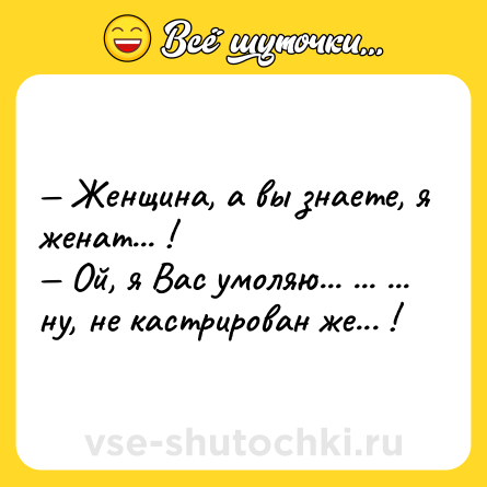 Шутка: — Женщина, а вы знаете, я женат... ! <br>— Ой, я Вас умоляю... ... ... ну, не кастрирован же... !