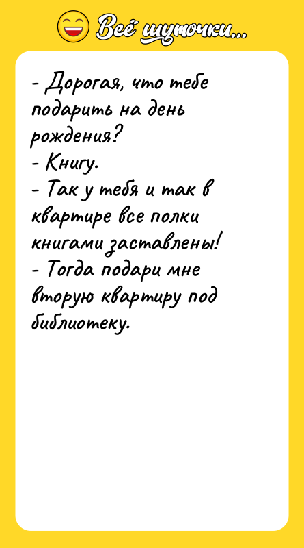 Шутка: - Дорогая, что тебе подарить на день рождения?- Книгу.- Так у тебя и так в квартире все полки книгами заставлены!- Тогда подари мне вторую квартиру под библиотеку.