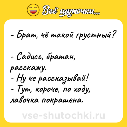 Шутка: - Брат, чё такой грустный? <br>- Садись, братан, расскажу.<br>- Ну че рассказывай! <br>- Тут, короче, по ходу, лавочка покрашена.