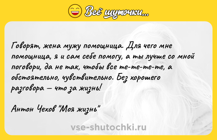 Цитата: Говорят, жена мужу помощница. Для чего мне помощница, я и сам себе помогу, а ты лучше со мной поговори, да не так, чтобы все те-те-те-те, а обстоятельно, чувствительно. Без хорошего разговора что за жизнь!Антон Чехов Моя жизнь