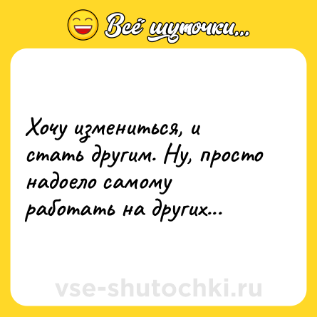 Шутка: Хочу измениться, и стать другим. Ну, просто надоело самому работать на других...