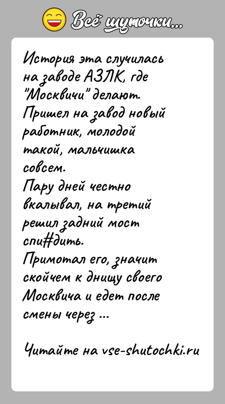 История: История эта случилась на заводе АЗЛК, где Москвичи делают.Пришел на завод новый работник, молодой такой, мальчишка совсем.Пару дней честно вкалывал,