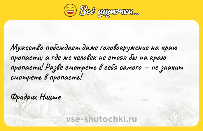 Цитата: Мужество побеждает даже головокружение на краю пропасти а где же человек не стоял бы на краю пропасти! Разве смотреть в себя самого не значит смотреть в пропасть!Фридрих Ницше