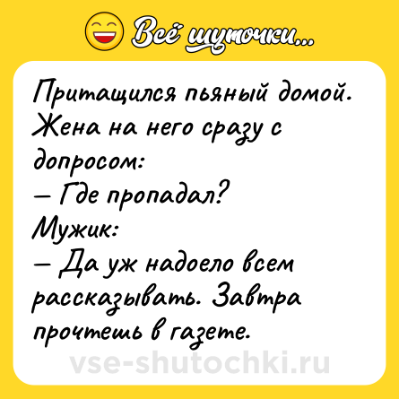 Шутка: Притащился пьяный домой. Жена на него сразу с допросом:<br>— Где пропадал?<br>Мужик:<br>— Да уж надоело всем рассказывать. Завтра прочтешь в газете.
