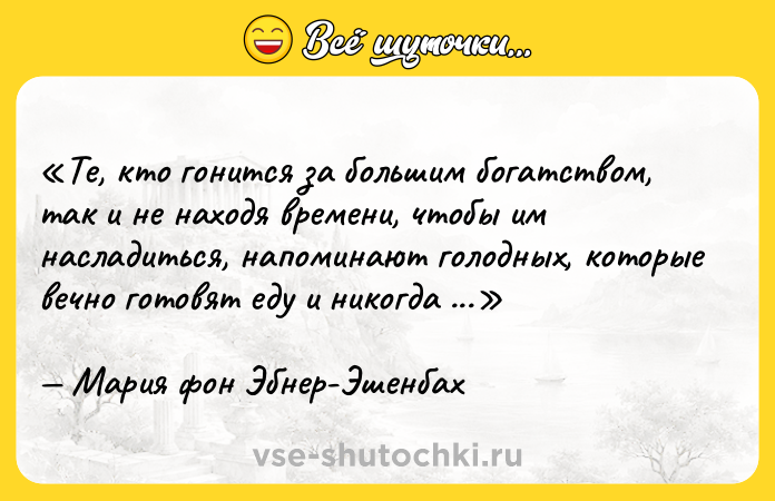 Цитата: Те, кто гонится за большим богатством, так и не находя времени, чтобы им насладиться, напоминают голодных, которые вечно готовят еду и никогда не садятся за стол.Мария фон Эбнер-Эшенбах
