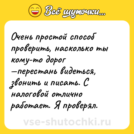 Шутка: Очень простой способ проверить, насколько ты кому-то дорог —перестань видеться, звонить и писать. С налоговой отлично работает. Я проверял.