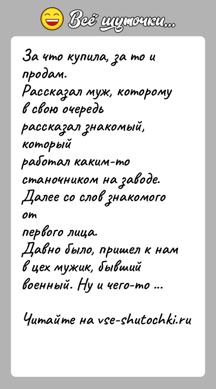 История: За что купила, за то и продам.Рассказал муж, которому в свою очередь рассказал знакомый, которыйработал каким-то станочником на заводе. Далее