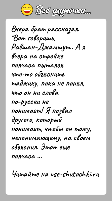 История: Вчера брат рассказал. Вот говоришь, Равшан-Джамшут.. А я вчера на стройке полчаса пыталсячто-то объяснить таджику, пока не понял, что он ни